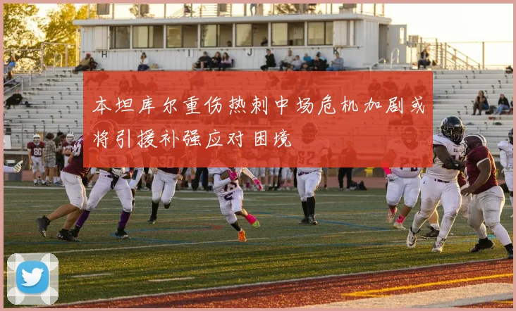 本坦库尔重伤热刺中场危机加剧或将引援补强应对困境