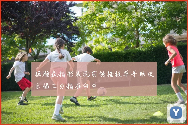 杨瀚森精彩表现前场抢板单手助攻乐福三分精准命中