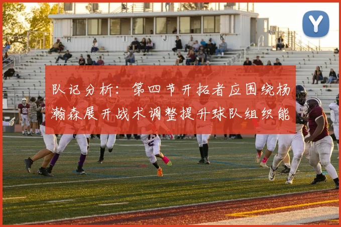 队记分析：第四节开拓者应围绕杨瀚森展开战术调整提升球队组织能力