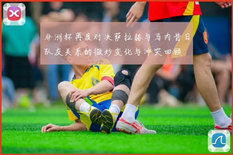 非洲杯再度对决萨拉赫与马内昔日队友关系的微妙变化与冲突回顾