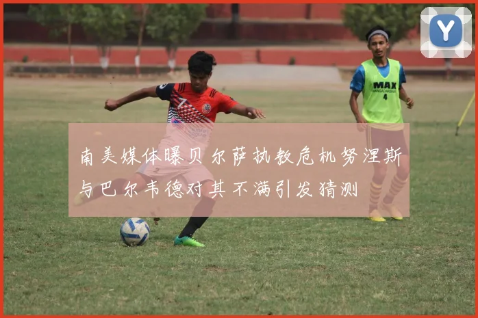 南美媒体曝贝尔萨执教危机努涅斯与巴尔韦德对其不满引发猜测