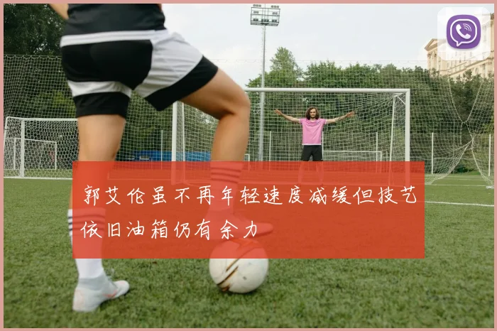 郭艾伦虽不再年轻速度减缓但技艺依旧油箱仍有余力