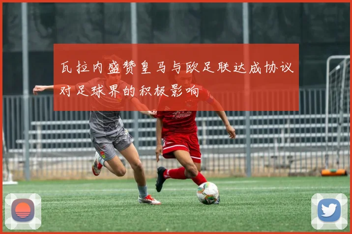 瓦拉内盛赞皇马与欧足联达成协议对足球界的积极影响