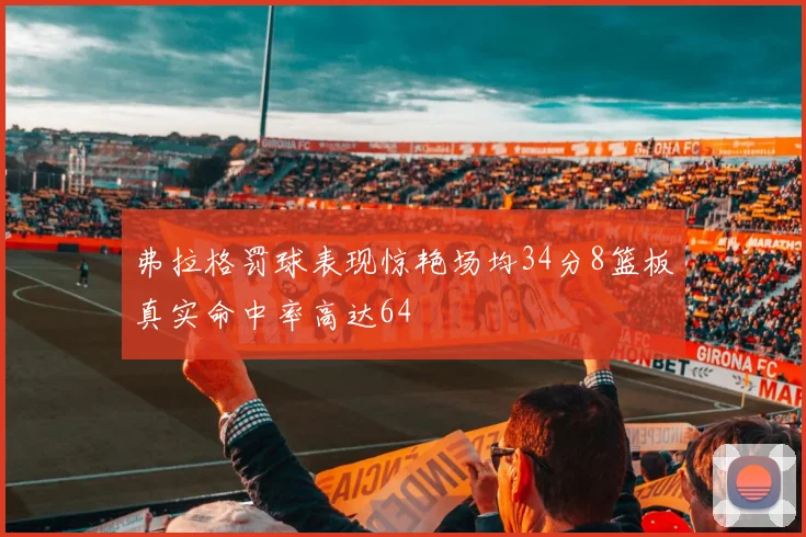 弗拉格罚球表现惊艳场均34分8篮板真实命中率高达64