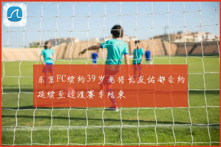 东京FC续约39岁老将长友佑都合约延续至过渡赛季结束