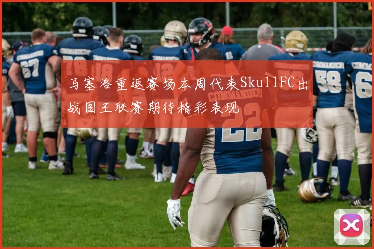 马塞洛重返赛场本周代表SkullFC出战国王联赛期待精彩表现