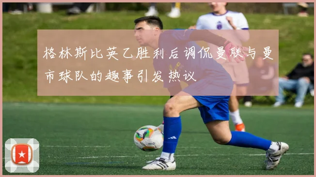 格林斯比英乙胜利后调侃曼联与曼市球队的趣事引发热议