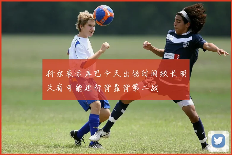 科尔表示库巴今天出场时间较长明天有可能进行背靠背第二战