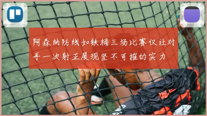 阿森纳防线如铁桶三场比赛仅让对手一次射正展现坚不可摧的实力