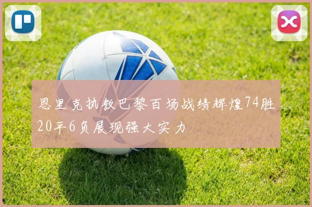 恩里克执教巴黎百场战绩辉煌74胜20平6负展现强大实力