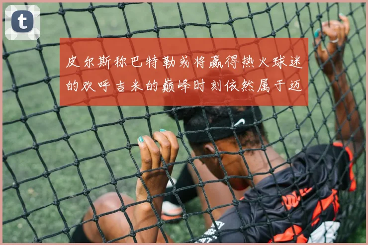 皮尔斯称巴特勒或将赢得热火球迷的欢呼吉米的巅峰时刻依然属于迈阿密